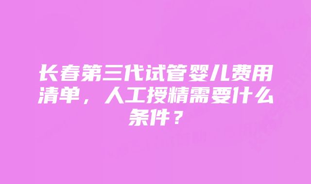 长春第三代试管婴儿费用清单，人工授精需要什么条件？