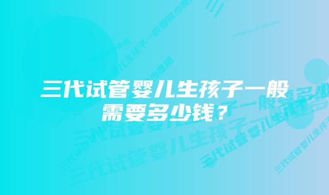 三代试管婴儿生孩子一般需要多少钱？