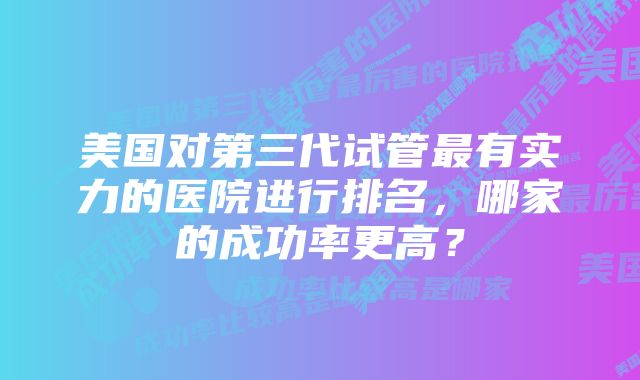 美国对第三代试管最有实力的医院进行排名，哪家的成功率更高？