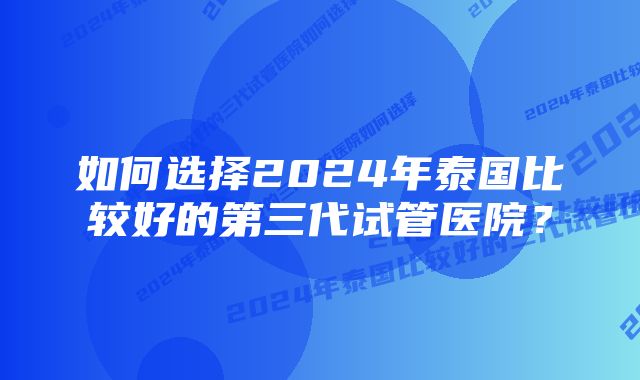 如何选择2024年泰国比较好的第三代试管医院？