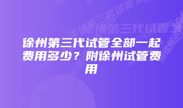 徐州第三代试管全部一起费用多少？附徐州试管费用