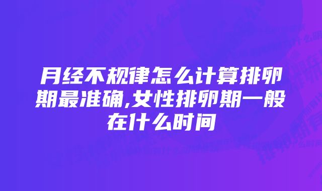 月经不规律怎么计算排卵期最准确,女性排卵期一般在什么时间