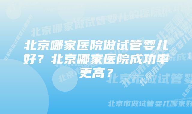 北京哪家医院做试管婴儿好？北京哪家医院成功率更高？