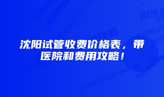 沈阳试管收费价格表，带医院和费用攻略！