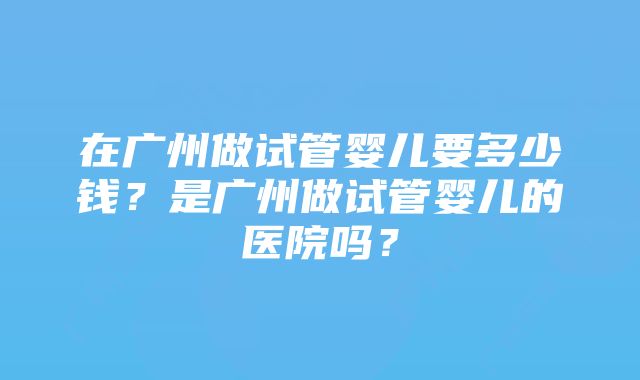 在广州做试管婴儿要多少钱？是广州做试管婴儿的医院吗？