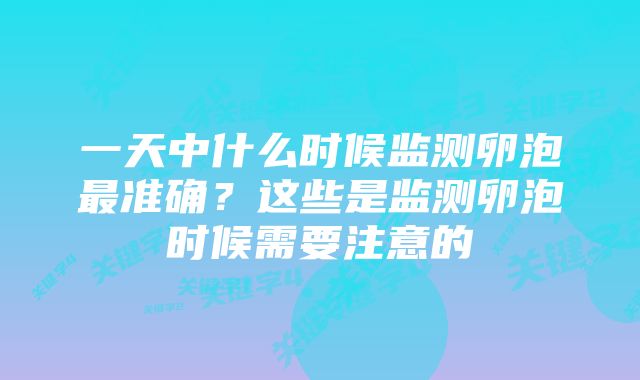 一天中什么时候监测卵泡最准确？这些是监测卵泡时候需要注意的