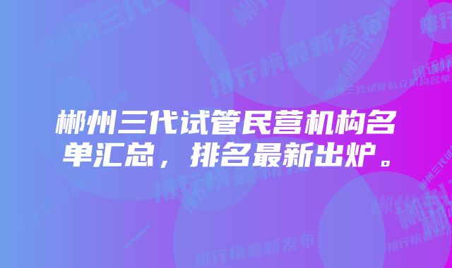 郴州三代试管民营机构名单汇总，排名最新出炉。