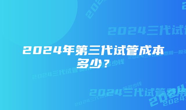 2024年第三代试管成本多少？