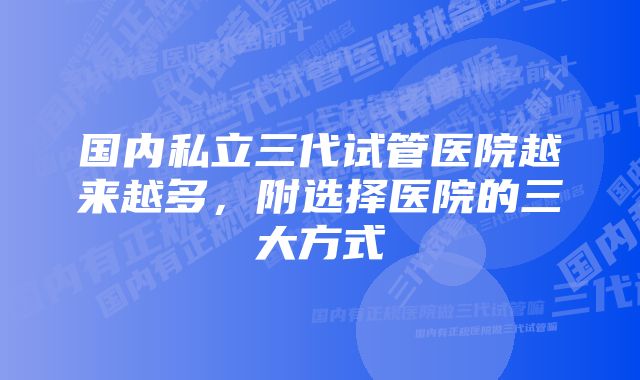 国内私立三代试管医院越来越多，附选择医院的三大方式