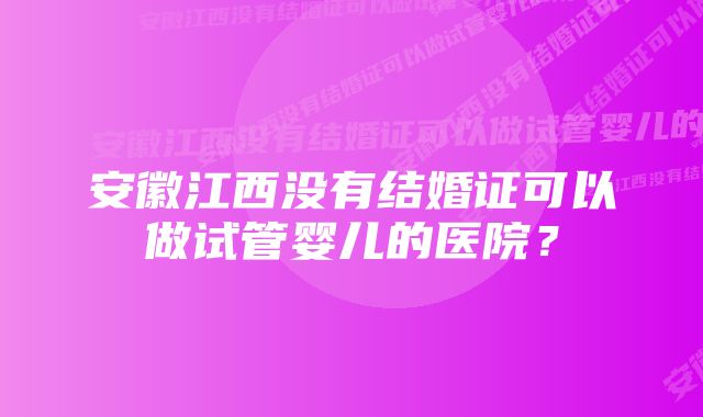 安徽江西没有结婚证可以做试管婴儿的医院？