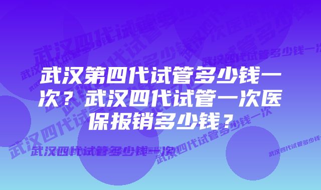 武汉第四代试管多少钱一次？武汉四代试管一次医保报销多少钱？