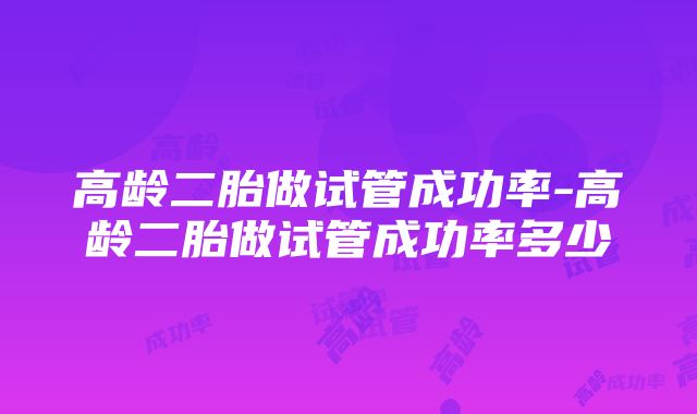 高龄二胎做试管成功率-高龄二胎做试管成功率多少