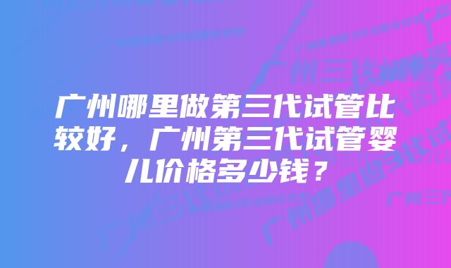 广州哪里做第三代试管比较好，广州第三代试管婴儿价格多少钱？