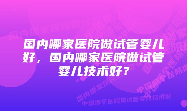 国内哪家医院做试管婴儿好，国内哪家医院做试管婴儿技术好？