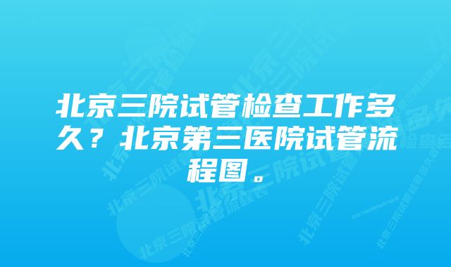 北京三院试管检查工作多久？北京第三医院试管流程图。