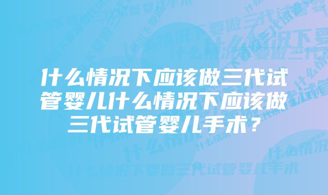 什么情况下应该做三代试管婴儿什么情况下应该做三代试管婴儿手术？