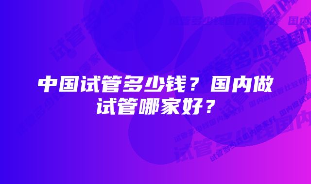 中国试管多少钱？国内做试管哪家好？