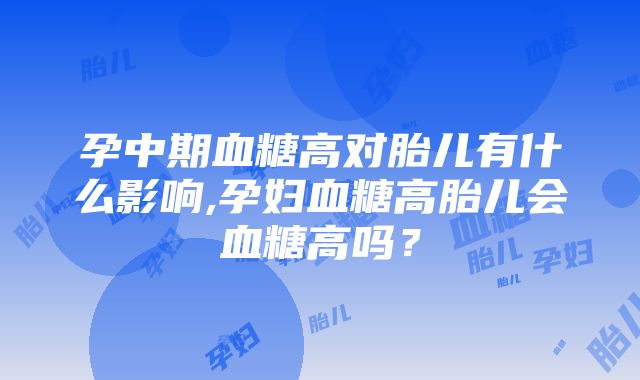 孕中期血糖高对胎儿有什么影响,孕妇血糖高胎儿会血糖高吗？