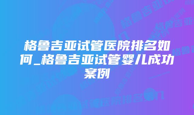 格鲁吉亚试管医院排名如何_格鲁吉亚试管婴儿成功案例