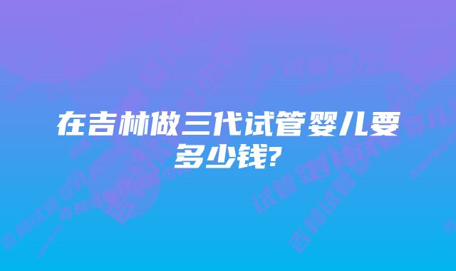 在吉林做三代试管婴儿要多少钱?