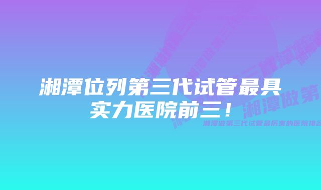 湘潭位列第三代试管最具实力医院前三！