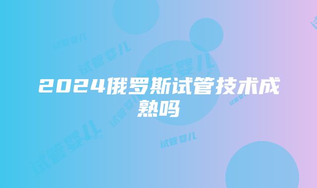 2024俄罗斯试管技术成熟吗