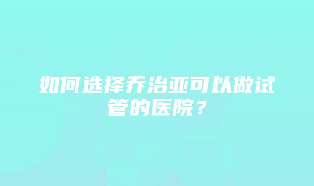 如何选择乔治亚可以做试管的医院？