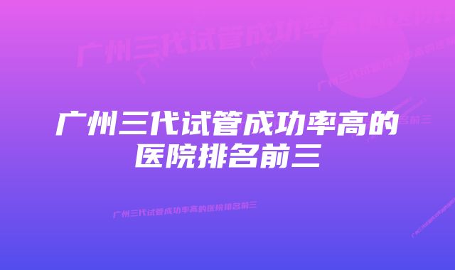 广州三代试管成功率高的医院排名前三