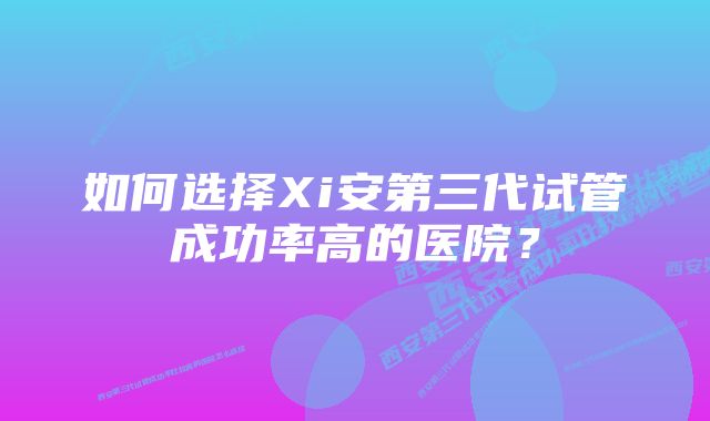 如何选择Xi安第三代试管成功率高的医院？