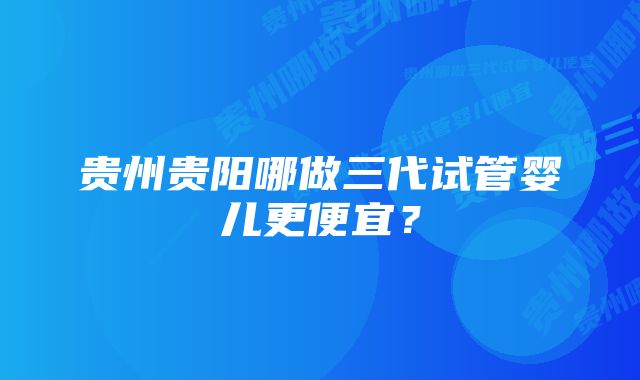 贵州贵阳哪做三代试管婴儿更便宜？