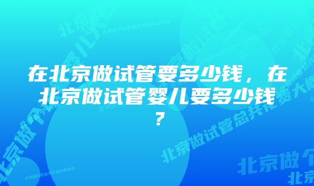 在北京做试管要多少钱，在北京做试管婴儿要多少钱？