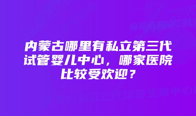 内蒙古哪里有私立第三代试管婴儿中心，哪家医院比较受欢迎？