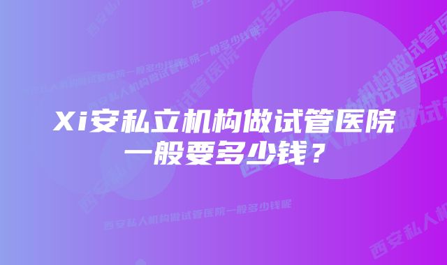 Xi安私立机构做试管医院一般要多少钱？