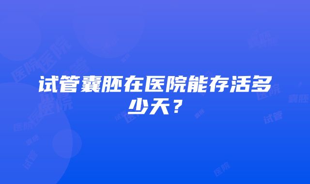 试管囊胚在医院能存活多少天？