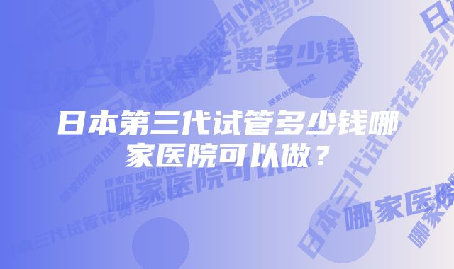 日本第三代试管多少钱哪家医院可以做？