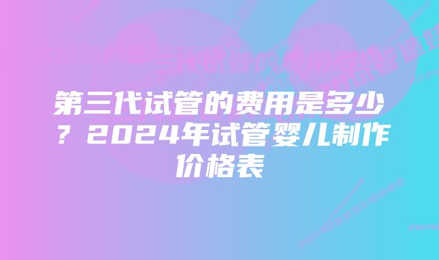 第三代试管的费用是多少？2024年试管婴儿制作价格表