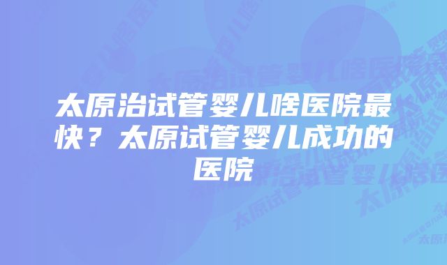 太原治试管婴儿啥医院最快？太原试管婴儿成功的医院