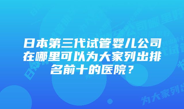 日本第三代试管婴儿公司在哪里可以为大家列出排名前十的医院？