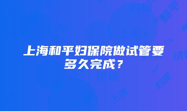 上海和平妇保院做试管要多久完成？