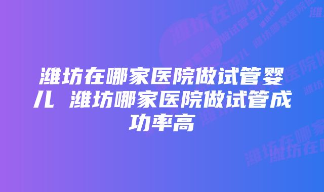 潍坊在哪家医院做试管婴儿 潍坊哪家医院做试管成功率高