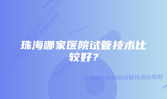 珠海哪家医院试管技术比较好？