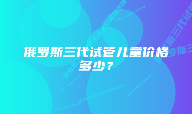 俄罗斯三代试管儿童价格多少？