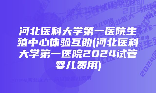 河北医科大学第一医院生殖中心体验互助(河北医科大学第一医院2024试管婴儿费用)