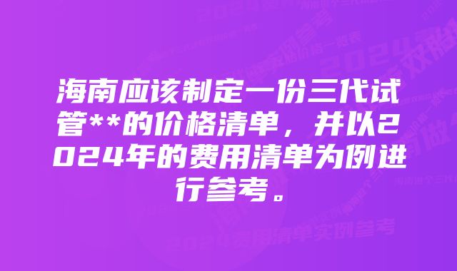 海南应该制定一份三代试管**的价格清单，并以2024年的费用清单为例进行参考。