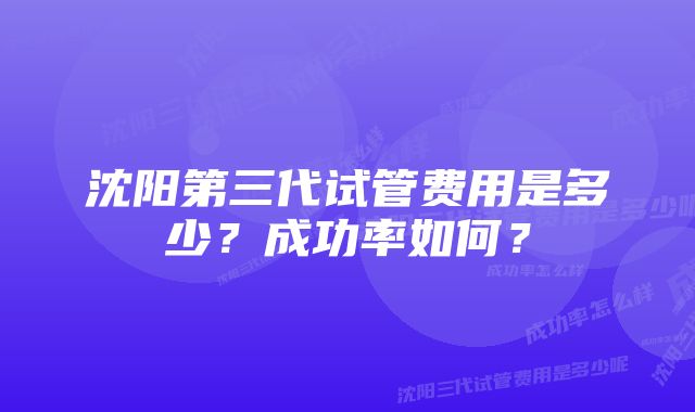 沈阳第三代试管费用是多少？成功率如何？