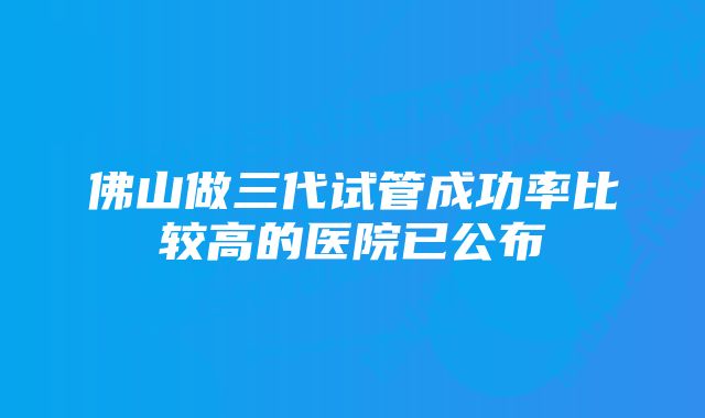 佛山做三代试管成功率比较高的医院已公布