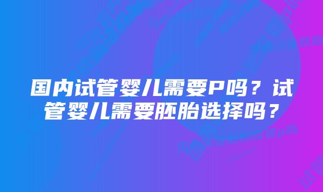 国内试管婴儿需要P吗？试管婴儿需要胚胎选择吗？