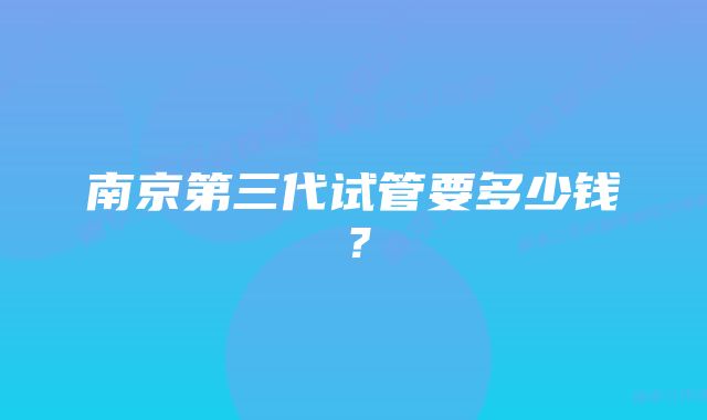 南京第三代试管要多少钱？