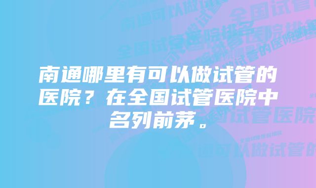 南通哪里有可以做试管的医院？在全国试管医院中名列前茅。