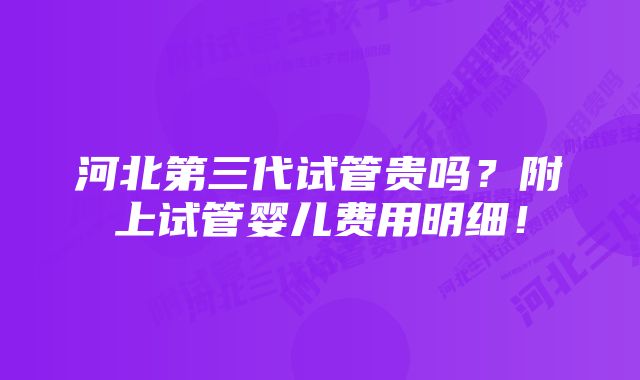 河北第三代试管贵吗？附上试管婴儿费用明细！